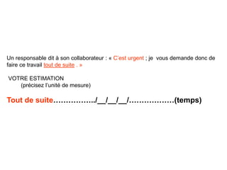 Un responsable dit à son collaborateur : « C’est urgent ; je vous demande donc de
faire ce travail tout de suite . »
VOTRE ESTIMATION
(précisez l’unité de mesure)
Tout de suite……………../__/__/__/………………(temps)
 