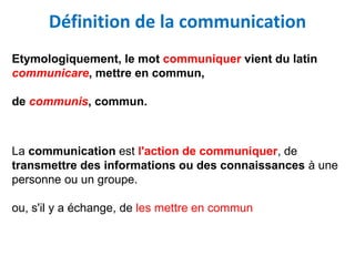 Définition de la communication
Etymologiquement, le mot communiquer vient du latin
communicare, mettre en commun,
de communis, commun.
La communication est l'action de communiquer, de
transmettre des informations ou des connaissances à une
personne ou un groupe.
ou, s'il y a échange, de les mettre en commun
 