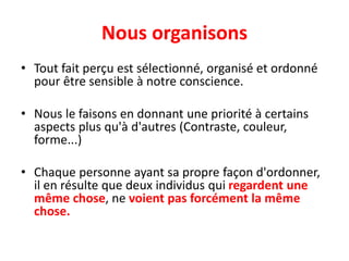 Nous organisons
• Tout fait perçu est sélectionné, organisé et ordonné
pour être sensible à notre conscience.
• Nous le faisons en donnant une priorité à certains
aspects plus qu'à d'autres (Contraste, couleur,
forme...)
• Chaque personne ayant sa propre façon d'ordonner,
il en résulte que deux individus qui regardent une
même chose, ne voient pas forcément la même
chose.
 