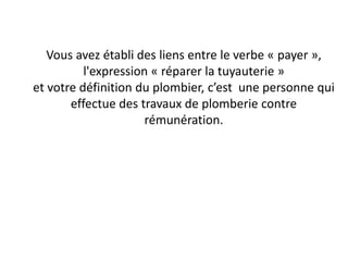 Vous avez établi des liens entre le verbe « payer »,
l'expression « réparer la tuyauterie »
et votre définition du plombier, c’est une personne qui
effectue des travaux de plomberie contre
rémunération.
 