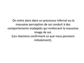 On entre alors dans un processus infernal ou la
mauvaise perception de soi conduit à des
comportements inadaptés qui renforcent la mauvaise
image de soi.
(Les réactions confirment ce que nous pensions
initialement).
 