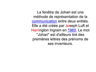 La fenêtre de Johari est une
méthode de représentation de la
communication entre deux entités.
Elle a été créée par Joseph Luft et
Harrington Ingram en 1960. Le mot
"Johari" est d'ailleurs tiré des
premières lettres des prénoms de
ses inventeurs.
 