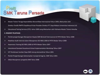  Master Trainer Tenaga Kependidikan Bersertifikat Internasional Tahun 2009, dikeluarkan oleh
Direktur Tendik PMPTK Depdiknas RI dan Presiden Direktur PT. Daya Makara Universitas Indonesia (UI)
 Educational Testing Services (ETS) tahun 2009 yang dikeluarkan oleh Pathwise Master Trainer Amerika
4. RIWAYAT PELATIHAN
 Penlok pengembangan Manajemen Kepala SMK Bertaraf Internasional di P4TK Medan Tahun 2008
 Pelatihan Audit Internal sistem Manajemen ISO 9001:2000 di P4TK Medan Tahun 2008
 Awareness Training ISO 9001:2000 di P4TK Medan Tahun 2007
 Interational Standard Vocational School Implementation Workshop Tahun 2007
 IHT Pembinaan Sumber Daya SMK menuju kemandirian Tahun 2001
 Penlok Pengembangan keterampilan manajerial bagi ka. SMK Tahun 2001
 Diklat Manajemen pengelola SMK Tahun 2008
 