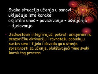 Svaka situacija učenja u osnovi
uključuje iste korake:
osjetilni unos – povezivanje – usvajanje
- djelovanje
• Jednostavni integrirajući pokreti usmjereni na
senzoričku aktivaciju i ravnotežu pobuđuju
sustav uma i tijela i dovode ga u stanje
spremnosti za učenje, olakšavajući time svaki
korak tog procesa
 