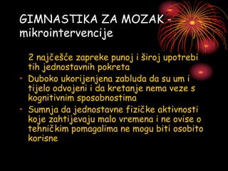 GIMNASTIKA ZA MOZAK -
mikrointervencije
2 najčešće zapreke punoj i široj upotrebi
tih jednostavnih pokreta
• Duboko ukorijenjena zabluda da su um i
tijelo odvojeni i da kretanje nema veze s
kognitivnim sposobnostima
• Sumnja da jednostavne fizičke aktivnosti
koje zahtijevaju malo vremena i ne ovise o
tehničkim pomagalima ne mogu biti osobito
korisne
 