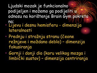 Ljudski mozak je funkcionalno
podijeljen i možemo ga podijeliti u
odnosu na korištenje Brain Gym pokreta
na:
• Lijevu i desnu hemisferu - dimenzija
lateralnosti
• Prednju i stražnju stranu (čeone
režnjeve i moždano deblo) – dimenzija
fokusiranja
• Gornji i donji dio (koru velikog mozga i
limbički sustav) – dimenzija centriranja
 