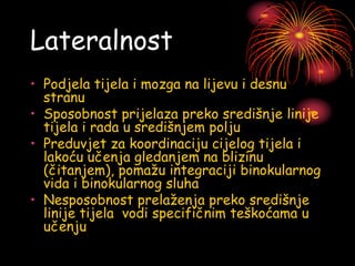 Lateralnost
• Podjela tijela i mozga na lijevu i desnu
stranu
• Sposobnost prijelaza preko središnje linije
tijela i rada u središnjem polju
• Preduvjet za koordinaciju cijelog tijela i
lakoću učenja gledanjem na blizinu
(čitanjem), pomažu integraciji binokularnog
vida i binokularnog sluha
• Nesposobnost prelaženja preko središnje
linije tijela vodi specifičnim teškoćama u
učenju
 