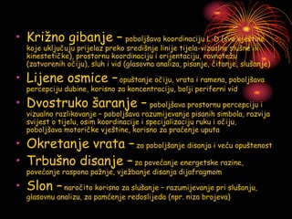 • Križno gibanje – poboljšava koordinaciju L-D (sve vještine
koje uključuju prijelaz preko središnje linije tijela-vizualne slušne ili
kinestetičke), prostornu koordinaciju i orijentaciju, ravnotežu
(zatvorenih očiju), sluh i vid (glasovna analiza, pisanje, čitanje, slušanje)
• Lijene osmice –opuštanje očiju, vrata i ramena, poboljšava
percepciju dubine, korisno za koncentraciju, bolji periferni vid
• Dvostruko šaranje – poboljšava prostornu percepciju i
vizualno razlikovanje – poboljšava razumijevanje pisanih simbola, razvija
svijest o tijelu, osim koordinacije i specijalizaciju ruku i očiju,
poboljšava motoričke vještine, korisno za praćenje uputa
• Okretanje vrata –za poboljšanje disanja i veću opuštenost
• Trbušno disanje –za povećanje energetske razine,
povećanje raspona pažnje, vježbanje disanja dijafragmom
• Slon –naročito korisno za slušanje – razumijevanje pri slušanju,
glasovnu analizu, za pamćenje redoslijeda (npr. niza brojeva)
 