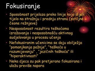 Fokusiranje
• Sposobnost prijelaza preko linije koja dijeli
tijelo na stražnju i prednju stranu (zatiljne i
čeone režnjeve)
• Nesposobnost rezultira teškoćama
izražavanja i nesposobnošću aktivnog
sudjelovanja u procesu učenja
• Nefokusiranim učenicima se daju obilježja
“pomanjkanja pažnje”, “teškoća u
razumijevanju” , “jezičnih teškoća” ili
“hiperaktivnosti”
• Neka djeca su pak pretjerano fokusirana i
ulažu previše napora
 