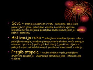 • Sova – smanjuje napetost u vratu i ramenima, poboljšava
pokretljivost glave, poboljšava vizualne i auditivne vještine
(ublažava navike škiljenja, poboljšava slušno razumijevanje), pomaže
pažnji i pamćenju
• Aktivacija ruke – poboljšava koordinaciju oko- ruka -
poboljšava rukopis, olakšava pisanje pisanim slovima, vraća energiju
u šakama i prstima (opušta grč kod pisanja), pozitivno utječe na
pažnju (raspon, usredotočivanje), povećava i kreativnost u pisanju
• Pregib stopala – opušta držanje tijela, poboljšava
društveno ponašanje – unapređuje komunikacijske i interakcijske
vještine
 