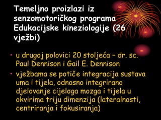 Temeljno proizlazi iz
senzomotoričkog programa
Edukacijske kineziologije (26
vježbi)
• u drugoj polovici 20 stoljeća – dr. sc.
Paul Dennison i Gail E. Dennison
• vježbama se potiče integracija sustava
uma i tijela, odnosno integrirano
djelovanje cijeloga mozga i tijela u
okvirima triju dimenzija (lateralnosti,
centriranja i fokusiranja)
 