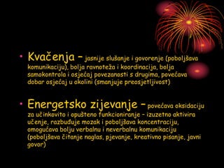 • Kvačenja – jasnije slušanje i govorenje (poboljšava
komunikaciju), bolja ravnoteža i koordinacija, bolja
samokontrola i osjećaj povezanosti s drugima, povećava
dobar osjećaj u okolini (smanjuje preosjetljivost)
• Energetsko zijevanje – povećava oksidaciju
za učinkovito i opušteno funkcioniranje – izuzetno aktivira
učenje, razbuđuje mozak i poboljšava koncentraciju,
omogućava bolju verbalnu i neverbalnu komunikaciju
(poboljšava čitanje naglas, pjevanje, kreativno pisanje, javni
govor)
 
