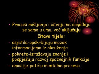• Procesi mišljenja i učenja ne događaju
se samo u umu, već uključuju
čitavo tijelo:
- osjetila-opskrbljuju mozak
informacijama iz okruženja
- pokrete-izražavaju znanje i
pospješuju razvoj spoznajnih funkcija
- emocije-potiču mentalne procese
 