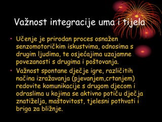 Važnost integracije uma i tijela
• Učenje je prirodan proces osnažen
senzomotoričkim iskustvima, odnosima s
drugim ljudima, te osjećajima uzajamne
povezanosti s drugima i poštovanja.
• Važnost spontane dječje igre, različitih
načina izražavanja (pjevanjem,crtanjem)
redovite komunikacije s drugom djecom i
odraslima u kojima se aktivno potiču dječja
znatiželja, maštovitost, tjelesni pothvati i
briga za bližnje.
 