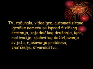 TV, računala, videoigre, automatizirane
igračke nameću se ispred fizičkog
kretanja, zajedničkog druženja, igre,
motivacije, cjelovitog doživljavanja
svijeta, rješavanja problema,
znatiželje, stvaralaštva…
 