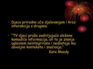 • Djeca prirodno uče djelovanjem i kroz
interakciju s drugima
• “TV djeci pruža zadivljujuće složene
komadiće informacija, ali to je znanje
uglavnom neintegrirano i nedostaje mu
dovoljno konteksta i značenja.”
Kate Moody
 