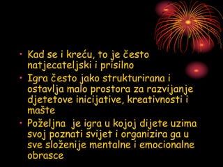 • Kad se i kreću, to je često
natjecateljski i prisilno
• Igra često jako strukturirana i
ostavlja malo prostora za razvijanje
djetetove inicijative, kreativnosti i
mašte
• Poželjna je igra u kojoj dijete uzima
svoj poznati svijet i organizira ga u
sve složenije mentalne i emocionalne
obrasce
 