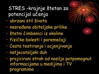 STRES -krajnje štetan za
potencijal učenja
• ubrzani stil života
• nesređene obiteljske prilike
• štetni čimbenici iz okoline
• fizičke bolesti i poremećaji
• česta testiranja i ocjenjivanja
• natjecateljski duh
• projicirani strah od nasilja potpomognut
informacijama u medijima i TV
programima
 
