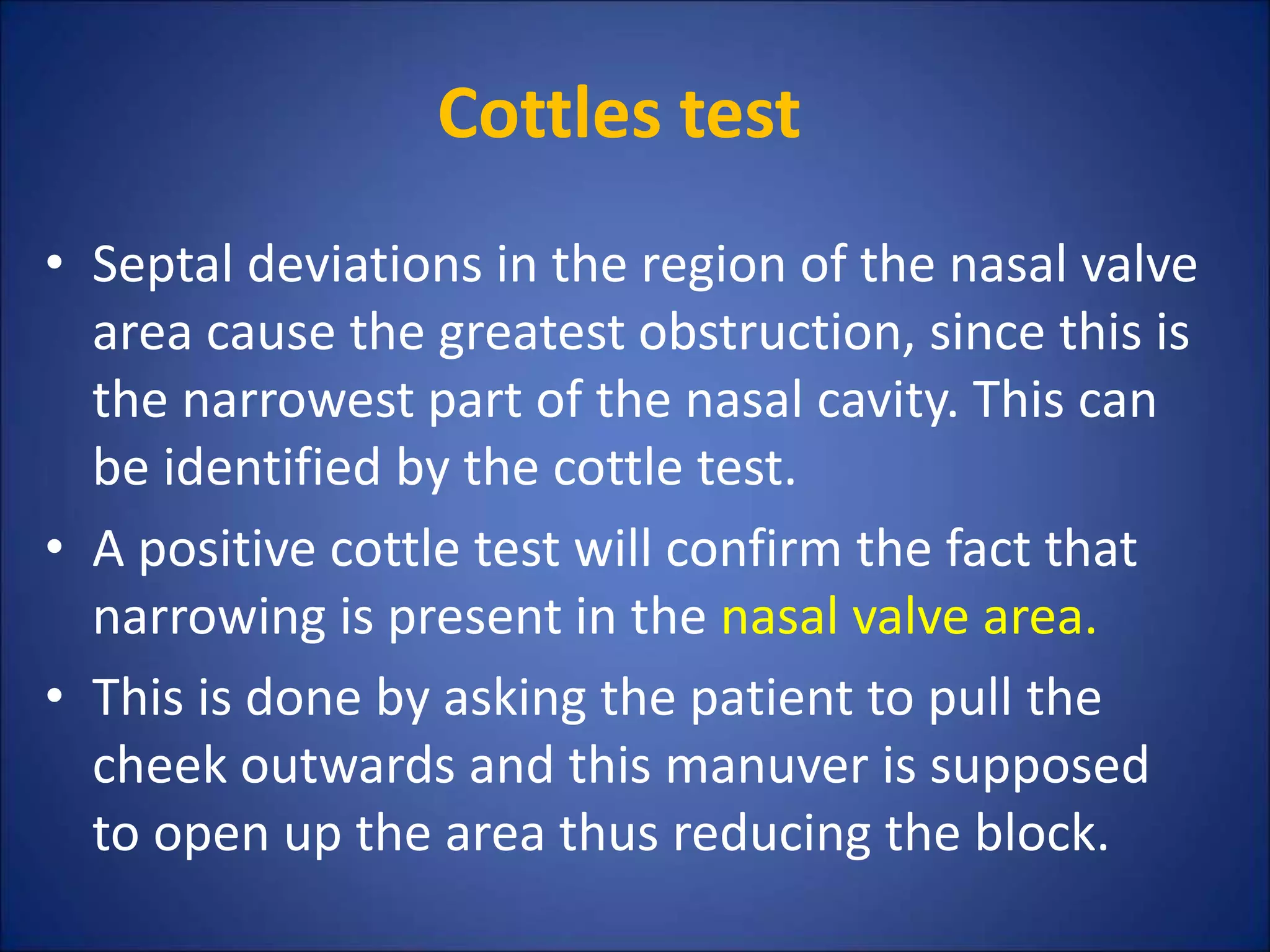 Cottles test
• Septal deviations in the region of the nasal valve
area cause the greatest obstruction, since this is
the narrowest part of the nasal cavity. This can
be identified by the cottle test.
• A positive cottle test will confirm the fact that
narrowing is present in the nasal valve area.
• This is done by asking the patient to pull the
cheek outwards and this manuver is supposed
to open up the area thus reducing the block.
 