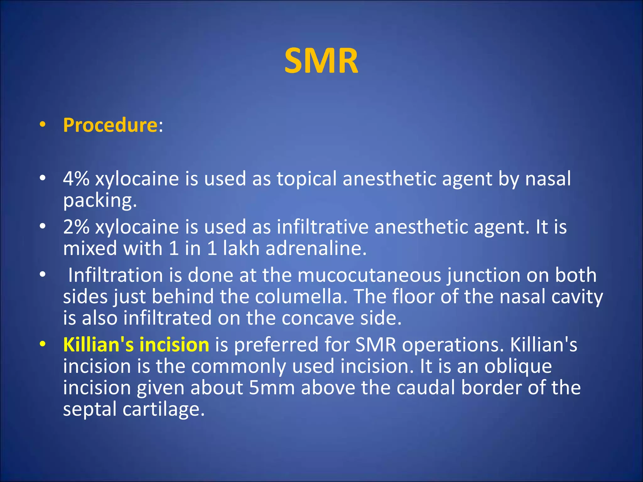 SMR
• Procedure:
• 4% xylocaine is used as topical anesthetic agent by nasal
packing.
• 2% xylocaine is used as infiltrative anesthetic agent. It is
mixed with 1 in 1 lakh adrenaline.
• Infiltration is done at the mucocutaneous junction on both
sides just behind the columella. The floor of the nasal cavity
is also infiltrated on the concave side.
• Killian's incision is preferred for SMR operations. Killian's
incision is the commonly used incision. It is an oblique
incision given about 5mm above the caudal border of the
septal cartilage.
 