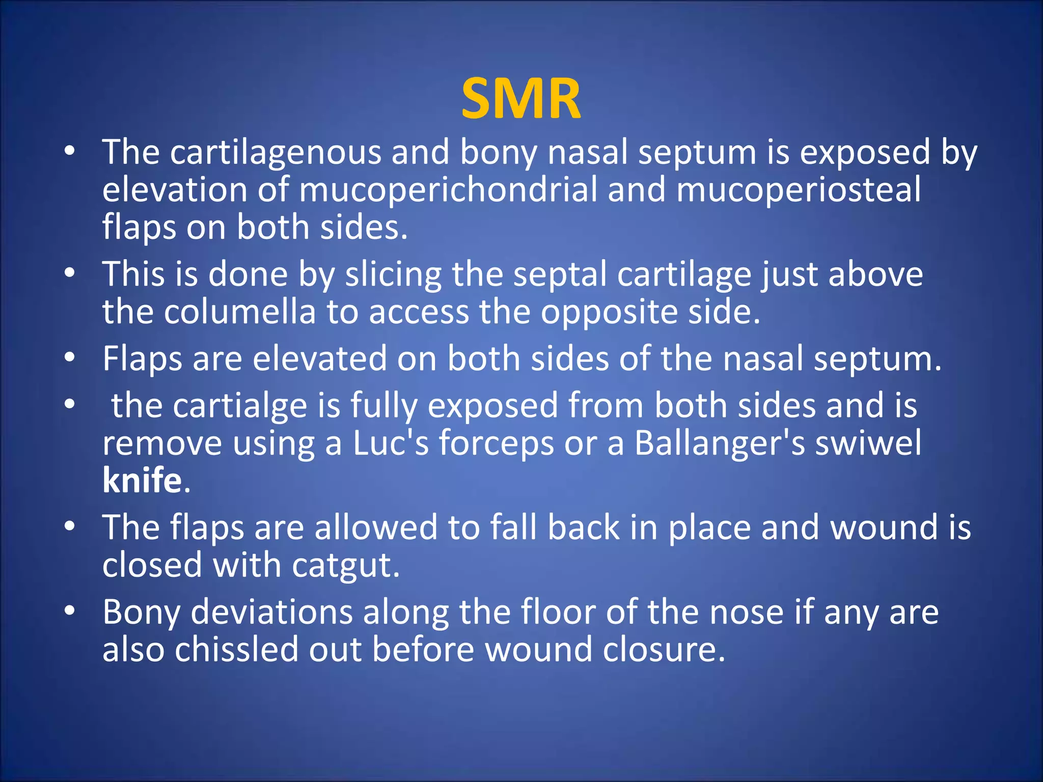 SMR
• The cartilagenous and bony nasal septum is exposed by
elevation of mucoperichondrial and mucoperiosteal
flaps on both sides.
• This is done by slicing the septal cartilage just above
the columella to access the opposite side.
• Flaps are elevated on both sides of the nasal septum.
• the cartialge is fully exposed from both sides and is
remove using a Luc's forceps or a Ballanger's swiwel
knife.
• The flaps are allowed to fall back in place and wound is
closed with catgut.
• Bony deviations along the floor of the nose if any are
also chissled out before wound closure.
 