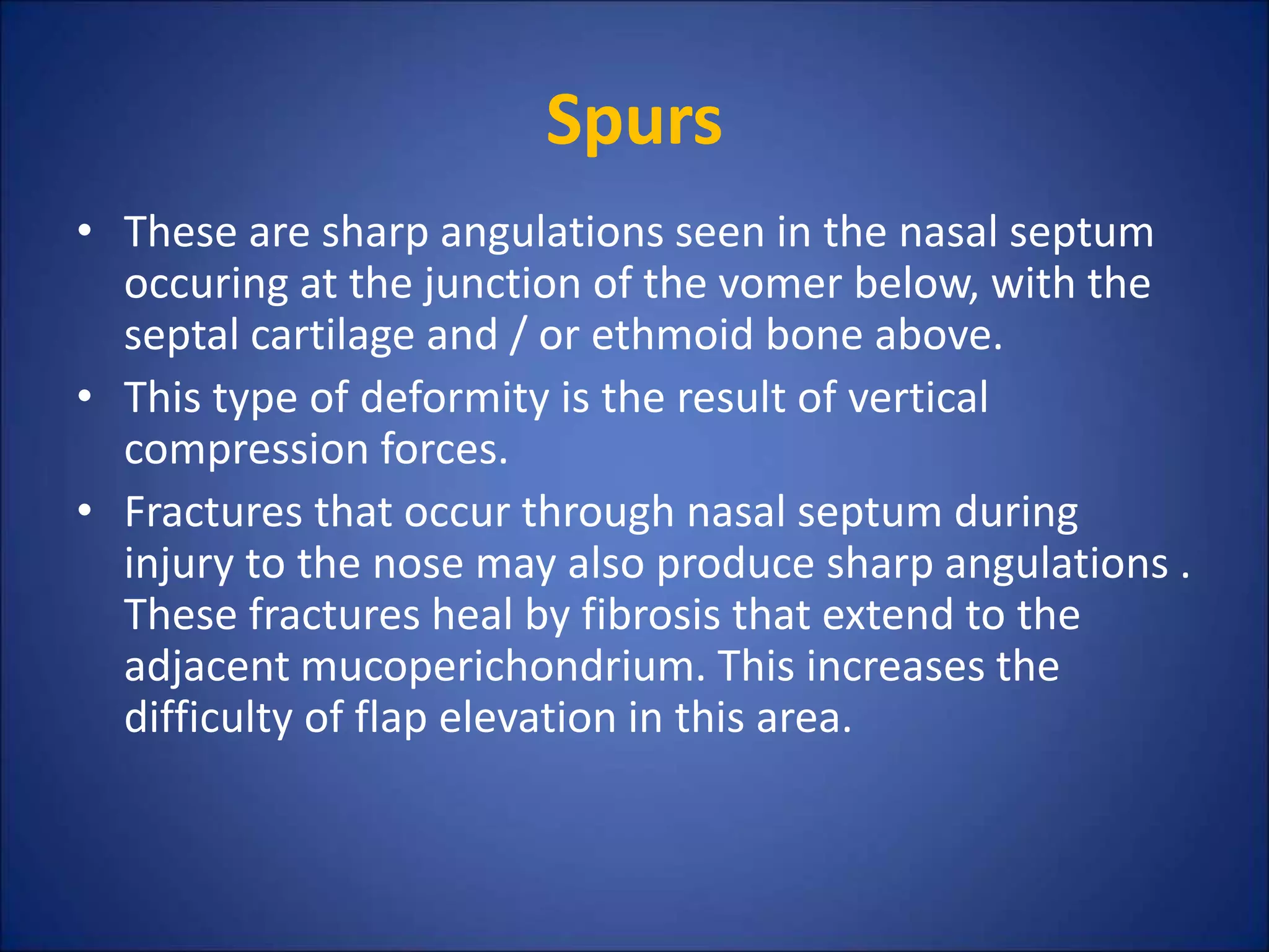 Spurs
• These are sharp angulations seen in the nasal septum
occuring at the junction of the vomer below, with the
septal cartilage and / or ethmoid bone above.
• This type of deformity is the result of vertical
compression forces.
• Fractures that occur through nasal septum during
injury to the nose may also produce sharp angulations .
These fractures heal by fibrosis that extend to the
adjacent mucoperichondrium. This increases the
difficulty of flap elevation in this area.
 