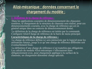 Alizé-mécanique : données concernant le
chargement du modèle :
1- Définition de la charge de référence :
Dans les applications courantes de dimensionnement des chaussées
routières, le chargement de la structure de chaussée sera réalisé, pour ces
dimensionnements courants, avec la charge de référence qui est en
général unique dans un contexte de dimensionnement donné.
La définition de la charge de référence est initiée par la commande
Configurer Alizé/Charge de référence de la barre de menu principal.
Caractéristiques de la charge de référence :
La charge de référence définie ici sera mémorisée par le logiciel pour les
utilisations futures, jusqu’à ce qu’une charge de référence différente soit
éventuellement fixée.
La définition d’une charge de référence n’est toutefois pas obligatoire.
Les calculs du module Alizé-mécanique s’effectueront alors
obligatoirement avec, pour chargement appliqué à la surface de la
chaussée, un chargement dénommé charge spéciale.
 