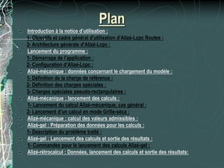Plan
Introduction à la notice d’utilisation :
1- Objectifs et cadre général d’utilisation d’Alizé-Lcpc Routes :
2- Architecture générale d’Alizé-Lcpc :
Lancement du programme :
1- Démarrage de l’application :
2- Configuration d’Alizé-Lcpc :
Alizé-mécanique : données concernant le chargement du modèle :
1- Définition de la charge de référence :
2- Définition des charges spéciales :
3- Charges spéciales pseudo-rectangulaires :
Alizé-mécanique : lancement des calculs :
1- Lancement du calcul Alizé-mécanique, cas général :
2- Lancement d’un calcul en mode Grille-séca :
Alizé-mécanique : calcul des valeurs admissibles :
Alizé-gel : Préparation des données pour les calculs :
1- Description du problème traité :
Alizé-gel : Lancement des calculs et sortie des résultats :
1- Commandes pour le lancement des calculs Alizé-gel :
Alizé-rétrocalcul : Données, lancement des calculs et sortie des résultats:
 