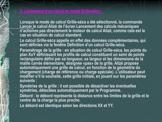 2- Lancement d’un calcul en mode Grille-séca :
Lorsque le mode de calcul Grille-séca a été sélectionné, la commande
Lancer le calcul Alizé de l’écran Lancement des calculs mécaniques
n’actionne pas directement le moteur de calcul Alizé, comme cela est le
cas en situation de calcul standard.
Le calcul Grille-séca appelle en effet des données complémentaires, qui
sont définies via la fenêtre Définition d’un calcul Grille-séca.
Paramétrage de la grille : en situation de calcul Grille-séca, les points du
plan XoY définissant les profils de calcul constituent un semi de points
rectangulaire défini par sa longueur, sa largeur et les dimensions de la
maille carrée élémentaire, désignée «pas» de la grille. Alizé propose
automatiquement une grille de calcul, en fonction de la géométrie du
chargement (charge de référence ou charge spéciale). L’utilisateur peut
modifier s’il le souhaite, cette grille initiale, en jouant sur les paramètres
suivants :
Symétries de la grille : il est possible de désactiver les éventuelles
symétries, détectées automatiquement par le Programme.
Débord : le débord représente la distance entre les limites de la grille et le
centre de la charge la plus proche.
Le débord est identique selon les directions XX et YY.
 