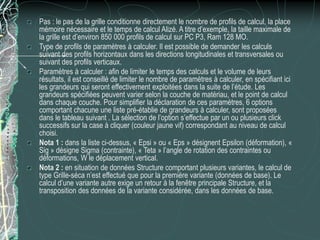 Pas : le pas de la grille conditionne directement le nombre de profils de calcul, la place
mémoire nécessaire et le temps de calcul Alizé. A titre d’exemple, la taille maximale de
la grille est d’environ 850 000 profils de calcul sur PC P3, Ram 128 MO.
Type de profils de paramètres à calculer. Il est possible de demander les calculs
suivant des profils horizontaux dans les directions longitudinales et transversales ou
suivant des profils verticaux.
Paramètres à calculer : afin de limiter le temps des calculs et le volume de leurs
résultats, il est conseillé de limiter le nombre de paramètres à calculer, en spécifiant ici
les grandeurs qui seront effectivement exploitées dans la suite de l’étude. Les
grandeurs spécifiées peuvent varier selon la couche de matériau, et le point de calcul
dans chaque couche. Pour simplifier la déclaration de ces paramètres, 6 options
comportant chacune une liste pré-établie de grandeurs à calculer, sont proposées
dans le tableau suivant . La sélection de l’option s’effectue par un ou plusieurs click
successifs sur la case à cliquer (couleur jaune vif) correspondant au niveau de calcul
choisi.
Nota 1 : dans la liste ci-dessus, « Epsi » ou « Eps » désignent Epsilon (déformation), «
Sig » désigne Sigma (contrainte), « Teta » l’angle de rotation des contraintes ou
déformations, W le déplacement vertical.
Nota 2 : en situation de données Structure comportant plusieurs variantes, le calcul de
type Grille-séca n’est effectué que pour la première variante (données de base). Le
calcul d’une variante autre exige un retour à la fenêtre principale Structure, et la
transposition des données de la variante considérée, dans les données de base.
 
