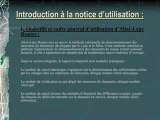 Introduction à la notice d’utilisation :
1- Objectifs et cadre général d’utilisation d’Alizé-Lcpc
Routes :
Alizé-Lcpc Routes met en œuvre la méthode rationnelle de dimensionnement des
structures de chaussées développée par le Lcpc et le Sétra. Cette méthode constitue la
méthode réglementaire de dimensionnement des chaussées du réseau routier national
français, et elle a également été adoptée par de nombreuses autres maîtrises d’ouvrage.
Dans sa version intégrale, le logiciel comprend trois modules principaux :
Le module de calcul mécanique s’appuyant sur la détermination des sollicitations créées
par les charges dans les matériaux de chaussées, désigné module Alizé-mécanique.
Le module de vérification au gel-dégel des structures de chaussées, désigné module
Alizé-gel.
Le module de calcul inverse des modules d’élasticité des différentes couches, à partir
des bassins de déflexion mesurés sur la chaussée en service, désigné module Alizé-
rétrocalcul.
 