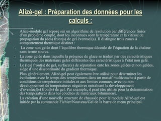 Alizé-gel : Préparation des données pour les
calculs :
Alizé-module gel repose sur un algorithme de résolution par différences finies
d’un problème couplé, dont les inconnues sont la température et la vitesse de
propagation du (des) front(s) de gel éventuel(s). Il distingue trois zones à
comportement thermique distinct :
La zone non gelée dont l’équilibre thermique découle de l’équation de la chaleur
sans terme source.
La zone gelée dans laquelle la présence de glace se traduit par des caractéristiques
thermiques des matériaux gelés différentes des caractéristiques à l’état non gelé.
Le (les) front(s) de gel, surface(s) de séparation ente les zones gelées et non gelées,
siège d’une discontinuité du gradient thermique.
Plus généralement, Alizé-gel peut également être utilisé pour déterminer les
évolutions avec le temps des températures dans un massif multicouche à partir de
conditions de température initiales et aux limites connues, avec ou non
développement de températures négatives entraînant le développement
d’éventuel(s) front(s) de gel. Par exemple, il peut être utilisé pour la détermination
des températures dans les couches de matériaux bitumineux.
La création d’une nouvelle structure de chaussée pour le module Alizé-gel est
initiée par la commande Fichier/Nouveau/Gel de la barre de menu principal.
 
