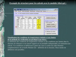 Exemple de structure pour les calculs avec le module Alizé-gel :
Visualisation des conditions de températures initiales et aux limites
de la méthode de vérification au gel-dégel Lcpc-Sétra :
La définition des conditions de températures initiales et des conditions aux limites dans la
structure de chaussée et son massif support est un préalable indispensable à la réalisation des
calculs. Ces conditions se définissent à partir des cases à cocher du cadre Données
complémentaires de la feuille Module Gel – définition de la structure. Deux modes de
définition sont possibles :
 