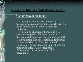 2- Architecture générale d’Alizé-Lcpc :
 Module Alizé-mécanique :
Définition de la structure de chaussée :
épaisseur des couches, paramètres d’élasticité
des différents matériaux et conditions
d’interface.
Définition du chargement appliqué à la
surface (charge de référence ou autre
chargement désigné par chargement spécial).
Détermination des sollicitations admissibles
par les matériaux en fonction du trafic.
Réalisation du calcul mécanique à l’aide du
moteur de calcul Alizé-mécanique.
Présentation des résultats du calcul
mécanique.
 