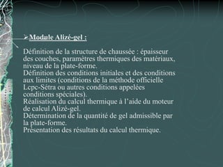 Module Alizé-gel :
Définition de la structure de chaussée : épaisseur
des couches, paramètres thermiques des matériaux,
niveau de la plate-forme.
Définition des conditions initiales et des conditions
aux limites (conditions de la méthode officielle
Lcpc-Sétra ou autres conditions appelées
conditions spéciales).
Réalisation du calcul thermique à l’aide du moteur
de calcul Alizé-gel.
Détermination de la quantité de gel admissible par
la plate-forme.
Présentation des résultats du calcul thermique.
 
