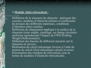 Module Alizé-rétrocalcul :
Définition de la structure de chaussée : épaisseur des
couches, modules d’élasticité initiaux et coefficients
de poisson des différents matériaux, conditions
d’interface entre couches.
Définition du chargement appliqué à la surface de la
chaussée (roue simple, jumelage, ou charge circulaire
uniforme reproduisant l’impact du FWD (Falling
Weight Deflectometer).
Définition des bassins de déflexion mesurés sur la
chaussée en service.
Réalisation du calcul mécanique inverse à l’aide du
moteur de calcul Alizé-mécanique calculs inverses.
Présentation des résultats du rétrocalcul, sous la
forme de modules d’élasticité rétrocalculés.
 