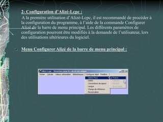 2- Configuration d’Alizé-Lcpc :
A la première utilisation d’Alizé-Lcpc, il est recommandé de procéder à
la configuration du programme, à l’aide de la commande Configurer
Alizé de la barre de menu principal. Les différents paramètres de
configuration pourront être modifiés à la demande de l’utilisateur, lors
des utilisations ultérieures du logiciel.
Menu Configurer Alizé de la barre de menu principal :
 