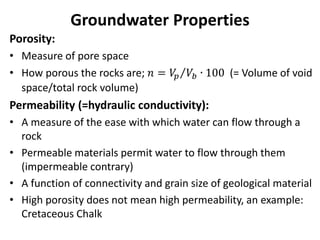 Groundwater Properties
Porosity:
• Measure of pore space
• How porous the rocks are; 𝑛 = 𝑉
𝑝 𝑉𝑏 ∙ 100 (= Volume of void
space/total rock volume)
Permeability (=hydraulic conductivity):
• A measure of the ease with which water can flow through a
rock
• Permeable materials permit water to flow through them
(impermeable contrary)
• A function of connectivity and grain size of geological material
• High porosity does not mean high permeability, an example:
Cretaceous Chalk
 