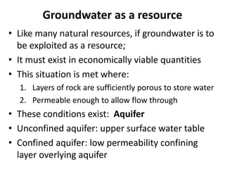 Groundwater as a resource
• Like many natural resources, if groundwater is to
be exploited as a resource;
• It must exist in economically viable quantities
• This situation is met where:
1. Layers of rock are sufficiently porous to store water
2. Permeable enough to allow flow through
• These conditions exist: Aquifer
• Unconfined aquifer: upper surface water table
• Confined aquifer: low permeability confining
layer overlying aquifer
 