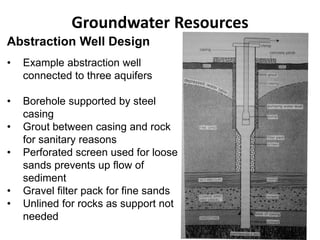 Groundwater Resources
Abstraction Well Design
• Example abstraction well
connected to three aquifers
• Borehole supported by steel
casing
• Grout between casing and rock
for sanitary reasons
• Perforated screen used for loose
sands prevents up flow of
sediment
• Gravel filter pack for fine sands
• Unlined for rocks as support not
needed
 