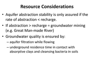 Resource Considerations
• Aquifer abstraction stability is only assured if the
rate of abstraction < recharge.
• If abstraction > recharge = groundwater mining
(e.g. Great Man-made River)
• Groundwater quality is ensured by:
– aquifer filtration while flowing
– underground residence time in contact with
absorptive clays and cleansing bacteria in soils
 