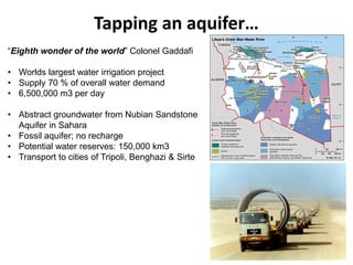 Tapping an aquifer…
“Eighth wonder of the world” Colonel Gaddafi
• Worlds largest water irrigation project
• Supply 70 % of overall water demand
• 6,500,000 m3 per day
• Abstract groundwater from Nubian Sandstone
Aquifer in Sahara
• Fossil aquifer; no recharge
• Potential water reserves: 150,000 km3
• Transport to cities of Tripoli, Benghazi & Sirte
 