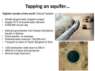 Tapping an aquifer…
“Eighths wonder of the world” Colonel Gaddafi
• Worlds largest water irrigation project
• Supply 70 % of overall water demand
• 6,500,000 m3 per day
• Abstract groundwater from Nubian Sandstone
Aquifer in Sahara
• Fossil aquifer; no recharge
• Potential water reserves: 150,000 km3
• Transport to cities of Tripoli, Benghazi & Sirte
• 1300 abstraction wells down to 500 m
• 2820 km of pipes and aquaducts
• Several huge reservoirs
 