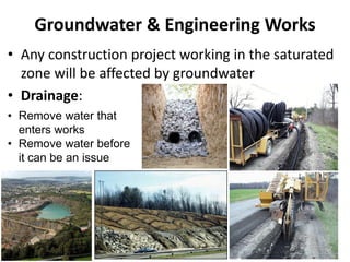 Groundwater & Engineering Works
• Any construction project working in the saturated
zone will be affected by groundwater
• Drainage:
• Remove water that
enters works
• Remove water before
it can be an issue
 