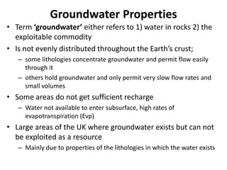 Groundwater Properties
• Term ‘groundwater’ either refers to 1) water in rocks 2) the
exploitable commodity
• Is not evenly distributed throughout the Earth’s crust;
– some lithologies concentrate groundwater and permit flow easily
through it
– others hold groundwater and only permit very slow flow rates and
small volumes
• Some areas do not get sufficient recharge
– Water not available to enter subsurface, high rates of
evapotranspiration (Evp)
• Large areas of the UK where groundwater exists but can not
be exploited as a resource
– Mainly due to properties of the lithologies in which the water exists
 