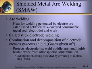 11 - 1
Shielded Metal Arc Welding
(SMAW)
• Arc welding
– Heat for welding generated by electric arc
established between flux-covered consumable
metal rod (electrode) and work
• Called stick electrode welding
• Combustion and decomposition of electrode
creases gaseous shield (Gases given off)
– Protects electrode tip, weld puddle, arc, and highly
heated work from atmospheric contamination
• Additional shielding provided by covering of molten
slag (flux)
Copyright © Journeyman Welding & Piping Services. Permission required for reproduction or display.
 