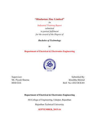 “Hindustan Zinc Limited”
An
Industrial Training Report
submitted
in partial fulfilment
for the award of the Degree of
Bachelor of Technology
in
Department of Electrical & Electronics Engineering
Supervisor: Submitted By:
Mr. Piyush Sharma Khushbu Shrimal
HOD EEE Roll No.12ECOEX301
Department of Electrical & Electronics Engineering
SS College of Engineering, Udaipur, Rajasthan
Rajasthan Technical University
SEPTEMBER, 2015-16
 