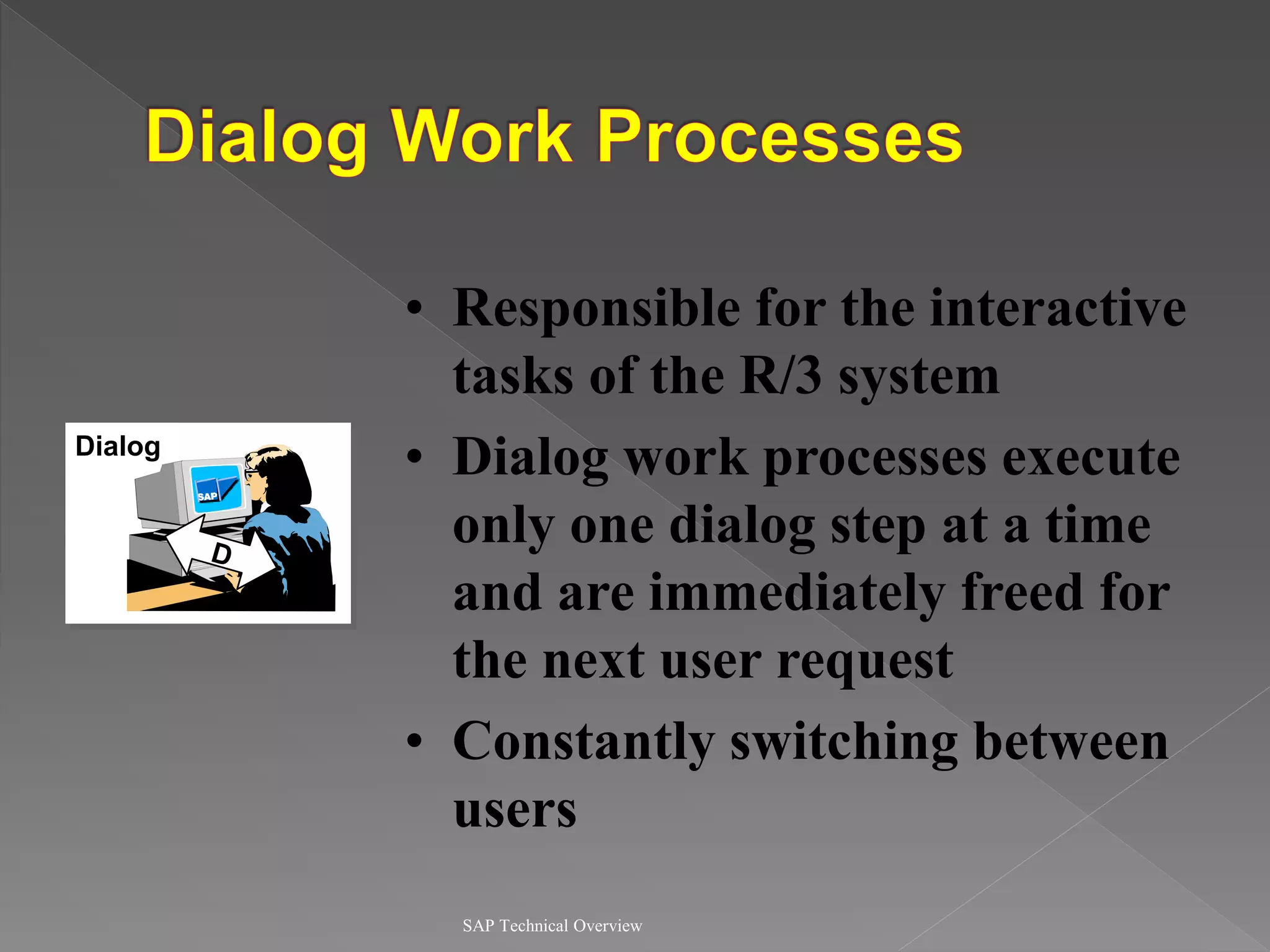 SAP Technical Overview
Dialog
• Responsible for the interactive
tasks of the R/3 system
• Dialog work processes execute
only one dialog step at a time
and are immediately freed for
the next user request
• Constantly switching between
users
 