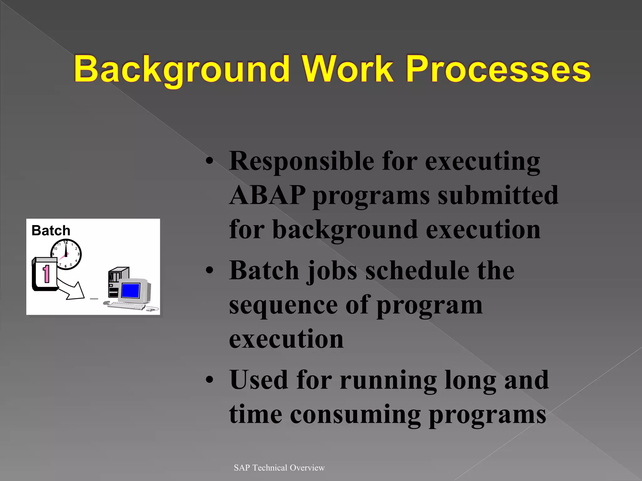 SAP Technical Overview
• Responsible for executing
ABAP programs submitted
for background execution
• Batch jobs schedule the
sequence of program
execution
• Used for running long and
time consuming programs
Batch
12
9
6
3
11 1
7 5
8 4
2
10
B
 