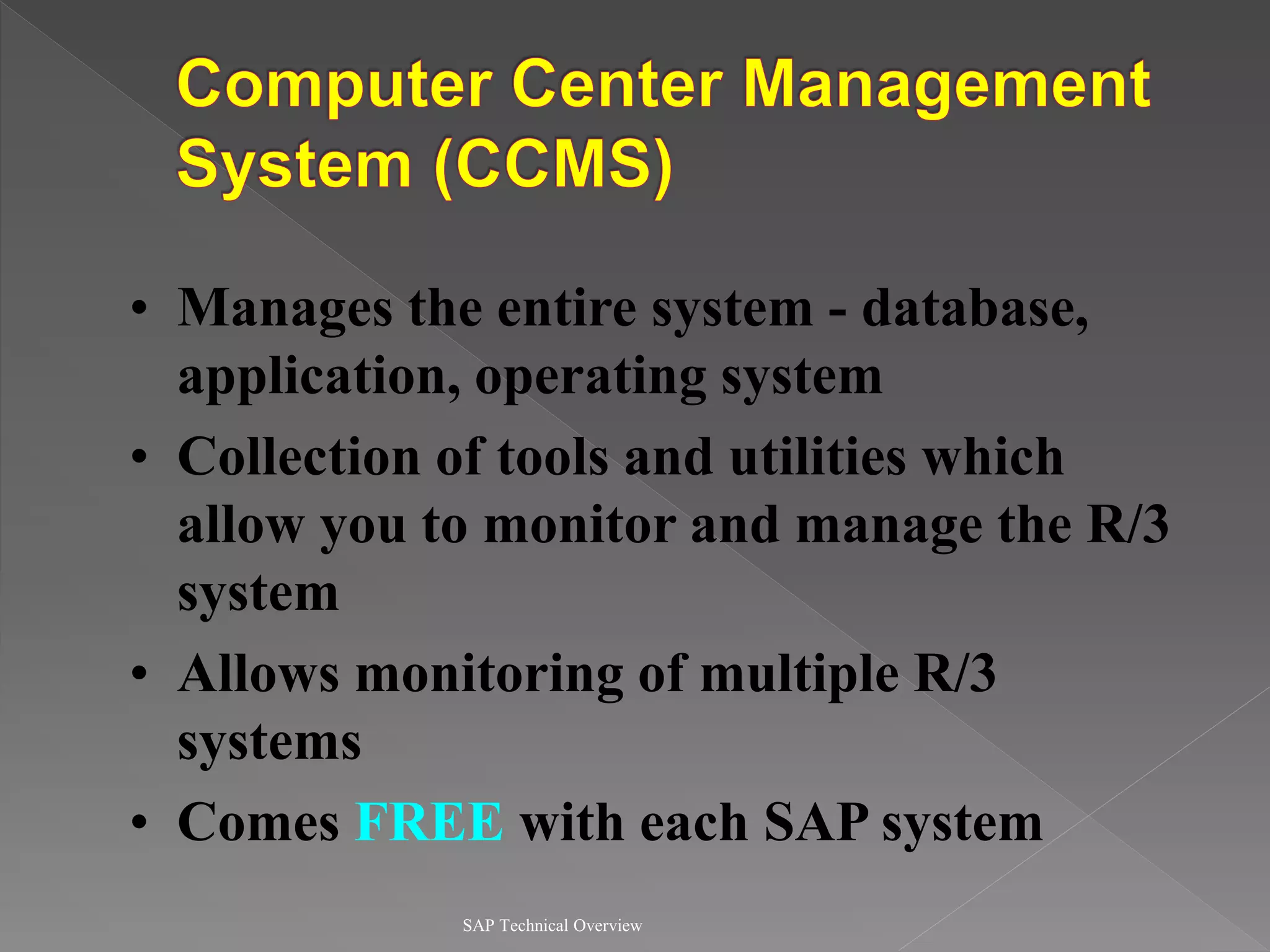 SAP Technical Overview
• Manages the entire system - database,
application, operating system
• Collection of tools and utilities which
allow you to monitor and manage the R/3
system
• Allows monitoring of multiple R/3
systems
• Comes FREE with each SAP system
 